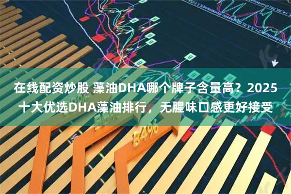 在线配资炒股 藻油DHA哪个牌子含量高？2025十大优选DHA藻油排行，无腥味口感更好接受