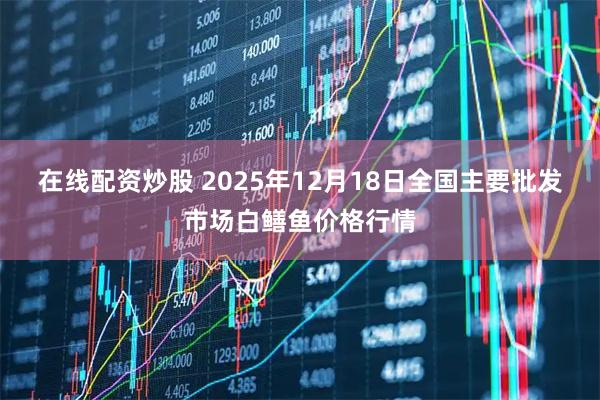 在线配资炒股 2025年12月18日全国主要批发市场白鳝鱼价格行情