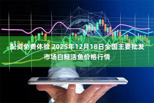 配资免费体验 2025年12月18日全国主要批发市场白鲢活鱼价格行情