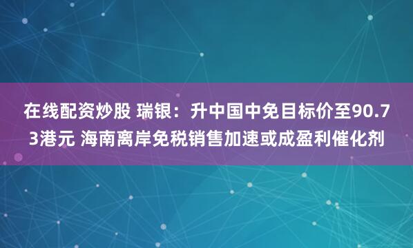 在线配资炒股 瑞银：升中国中免目标价至90.73港元 海南离岸免税销售加速或成盈利催化剂
