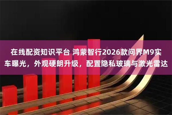 在线配资知识平台 鸿蒙智行2026款问界M9实车曝光，外观硬朗升级，配置隐私玻璃与激光雷达