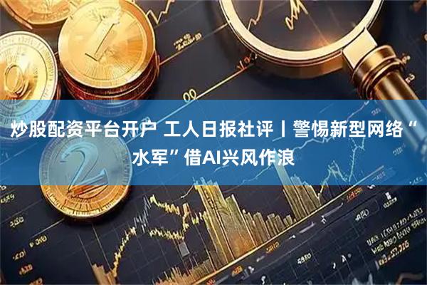 炒股配资平台开户 工人日报社评丨警惕新型网络“水军”借AI兴风作浪