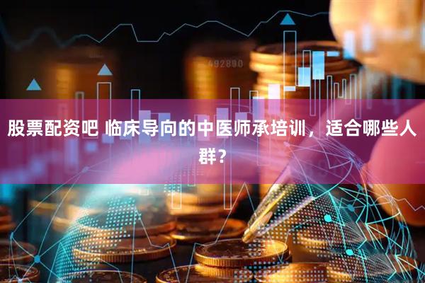股票配资吧 临床导向的中医师承培训，适合哪些人群？