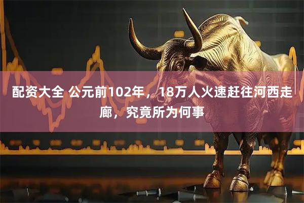 配资大全 公元前102年，18万人火速赶往河西走廊，究竟所为何事