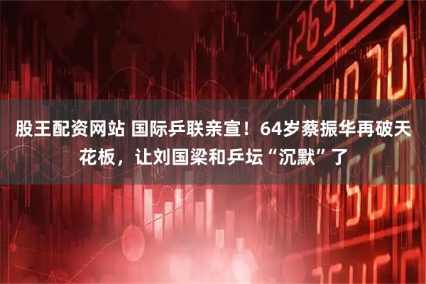 股王配资网站 国际乒联亲宣！64岁蔡振华再破天花板，让刘国梁和乒坛“沉默”了