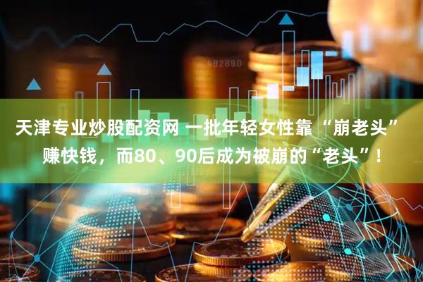 天津专业炒股配资网 一批年轻女性靠 “崩老头” 赚快钱，而80、90后成为被崩的“老头”！