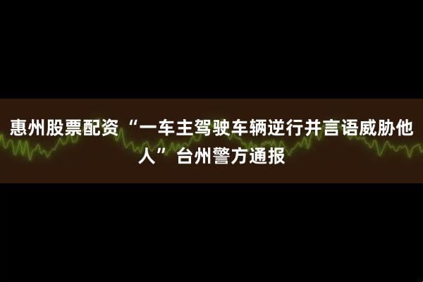惠州股票配资 “一车主驾驶车辆逆行并言语威胁他人” 台州警方通报