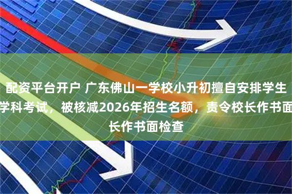 配资平台开户 广东佛山一学校小升初擅自安排学生参与学科考试,被核减2026年招生名额,责令校长作书面检查