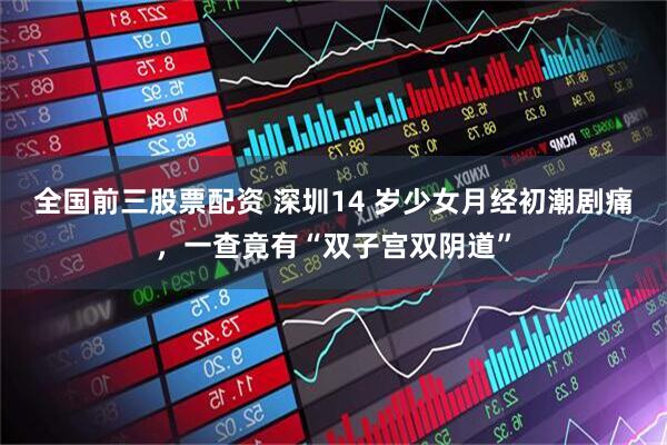 全国前三股票配资 深圳14 岁少女月经初潮剧痛，一查竟有“双子宫双阴道”