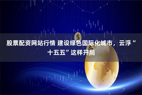 股票配资网站行情 建设绿色国际化城市，云浮“十五五”这样开局