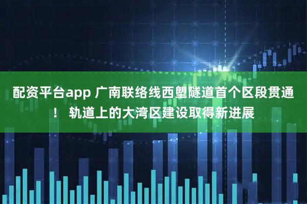 配资平台app 广南联络线西塱隧道首个区段贯通！ 轨道上的大湾区建设取得新进展