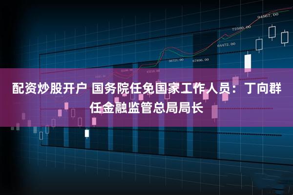 配资炒股开户 国务院任免国家工作人员：丁向群任金融监管总局局长