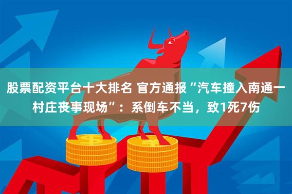 股票配资平台十大排名 官方通报“汽车撞入南通一村庄丧事现场”：系倒车不当，致1死7伤