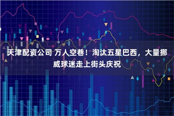 天津配资公司 万人空巷！淘汰五星巴西，大量挪威球迷走上街头庆祝