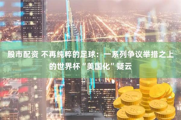 股市配资 不再纯粹的足球：一系列争议举措之上的世界杯“美国化”疑云