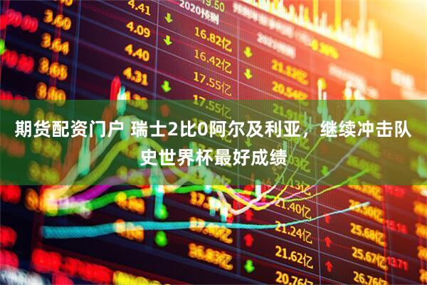 期货配资门户 瑞士2比0阿尔及利亚，继续冲击队史世界杯最好成绩