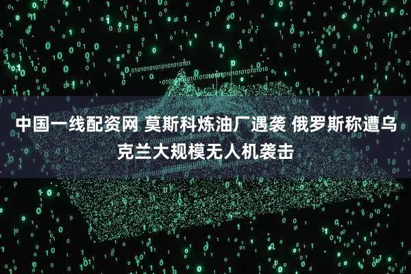 中国一线配资网 莫斯科炼油厂遇袭 俄罗斯称遭乌克兰大规模无人机袭击