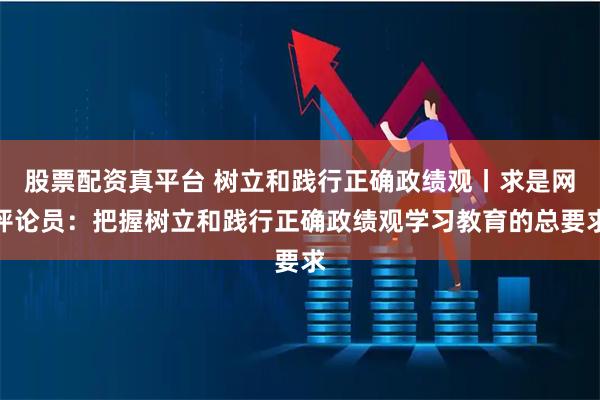 股票配资真平台 树立和践行正确政绩观丨求是网评论员:把握树立和践行正确政绩观学习教育的总要求