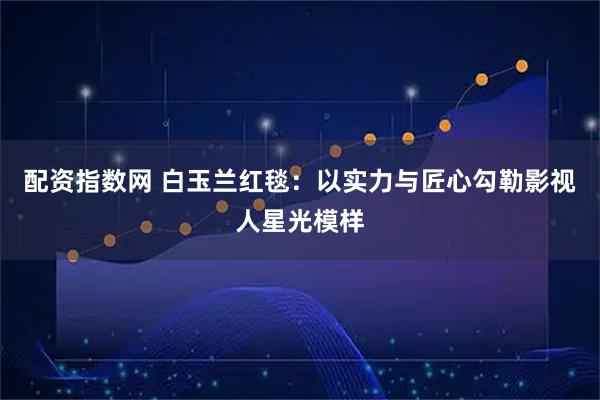 配资指数网 白玉兰红毯：以实力与匠心勾勒影视人星光模样