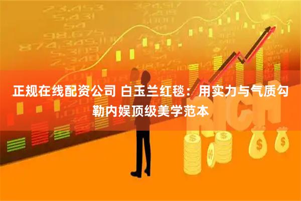 正规在线配资公司 白玉兰红毯：用实力与气质勾勒内娱顶级美学范本